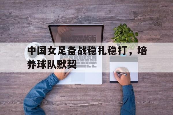 关于中国女足备战稳扎稳打，培养球队默契的信息