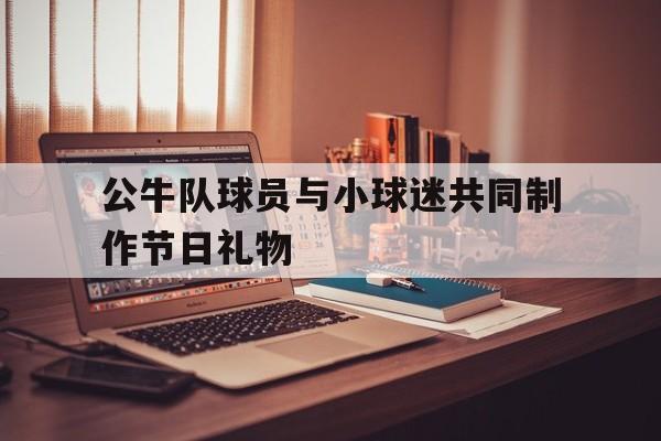 公牛队球员与小球迷共同制作节日礼物(湖人队球员名单球迷屋)